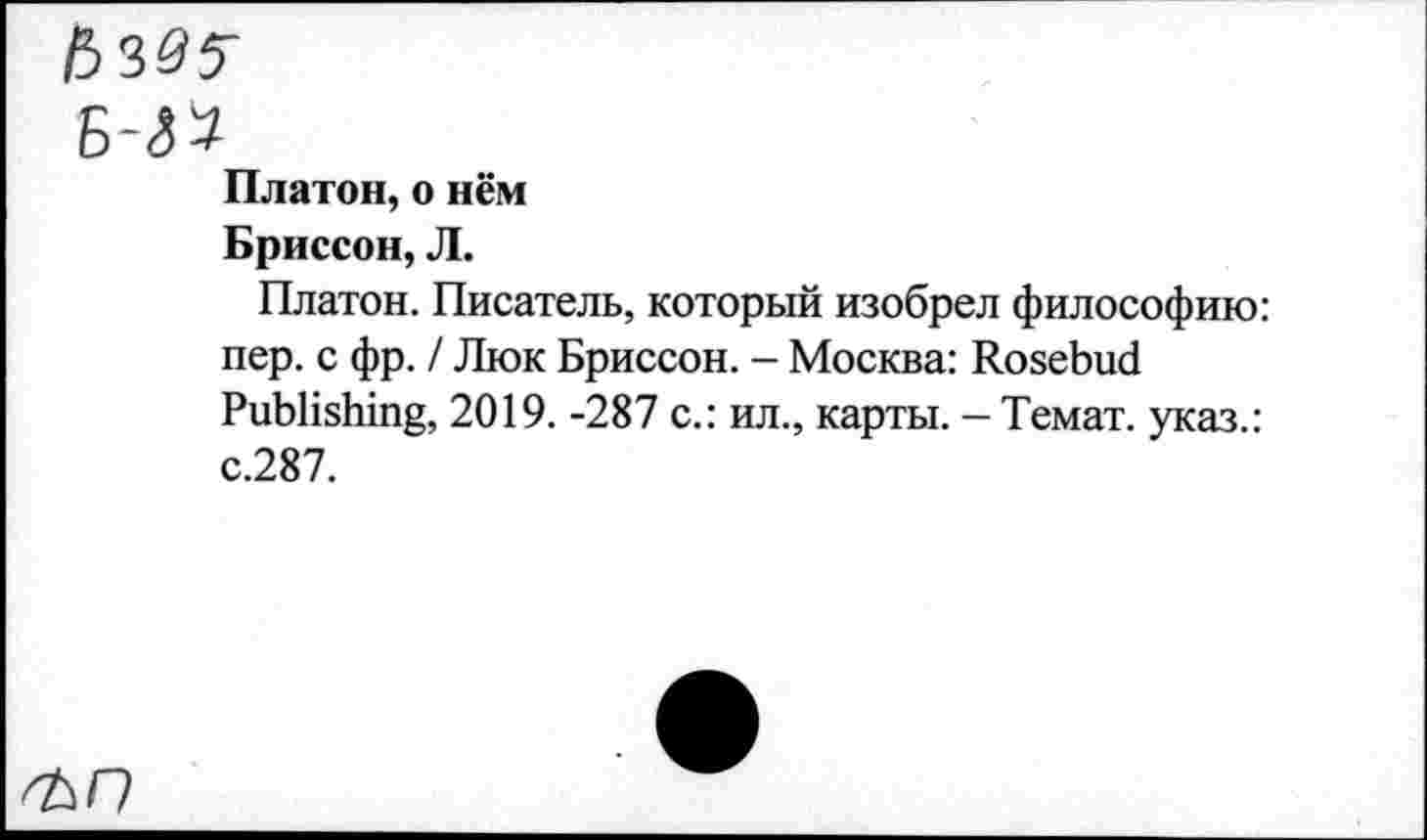 ﻿Платон, о нём Бриссон, Л.
Платон. Писатель, который изобрел философию: пер. с фр. / Люк Бриссон. - Москва: Rosebud Publishing, 2019. -287 с.: ил., карты. - Темат. указ.: с.287.
